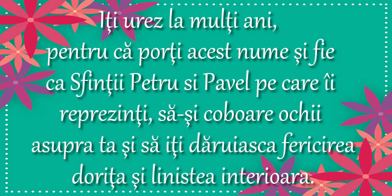 Iţi urez la mulţi ani, pentru că porţi acest nume şi fie  ca Sfinţii Petru si Pavel pe care îi  reprezinţi, să-şi coboare ochii asupra ta şi să iţi dăruiasca fericirea doriţa şi linistea interioara.