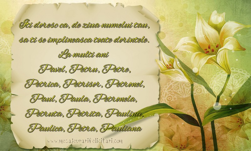 Iti doresc ca, de ziua numelui tau, sa ti se implineasca toate dorintele. La multi ani  Pavel, Petru, Petre, Petrica, Petrisor, Petronel, Paul, Paula, Petronela,