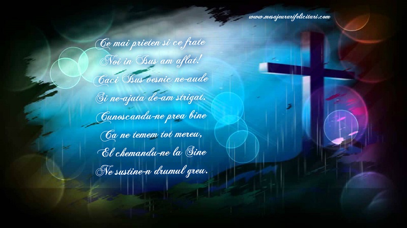Felicitari de prietenie - Ce mai prieten si ce frate Noi in Isus am aflat! Caci Isus vesnic ne-aude Si ne-ajuta de-am strigat. Cunoscandu-ne prea bine Ca ne temem tot mereu, El chemandu-ne la Sine Ne sustine-n drumul greu. - mesajeurarifelicitari.com