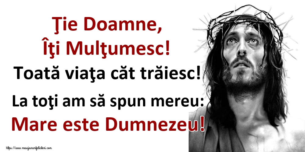 Ţie Doamne, Îţi Mulţumesc! Toată viaţa căt trăiesc! La toţi am să spun mereu: Mare este Dumnezeu!