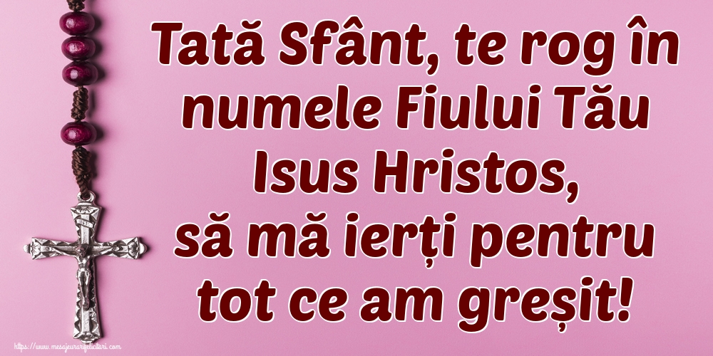Tată Sfânt, te rog în numele Fiului Tău Isus Hristos, să mă ierți pentru tot ce am greșit!