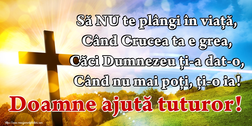 Să NU te plângi în viață, Când Crucea ta e grea, Căci Dumnezeu ți-a dat-o, Când nu mai poți, ți-o ia! Doamne ajută tuturor!