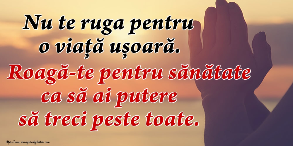 Nu te ruga pentru o viaţă ușoară. Roagă-te pentru sănătate ca să ai putere să treci peste toate.