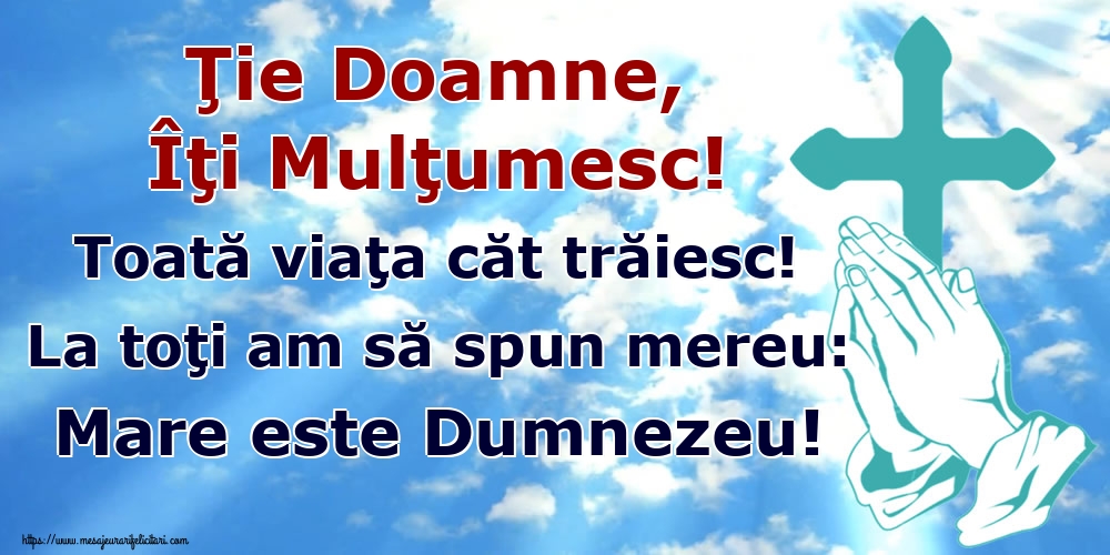 Ţie Doamne, Îţi Mulţumesc! Toată viaţa căt trăiesc! La toţi am să spun mereu: Mare este Dumnezeu!