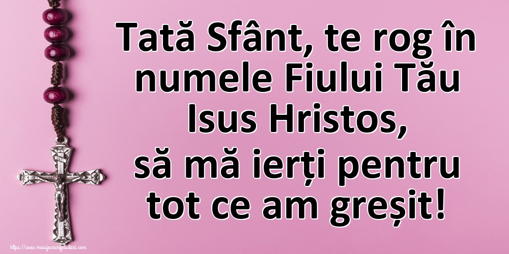 Tată Sfânt, te rog în numele Fiului Tău Isus Hristos, să mă ierți pentru tot ce am greșit!