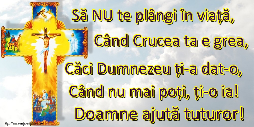 Să NU te plângi în viață, Când Crucea ta e grea, Căci Dumnezeu ți-a dat-o, Când nu mai poți, ți-o ia! Doamne ajută tuturor!