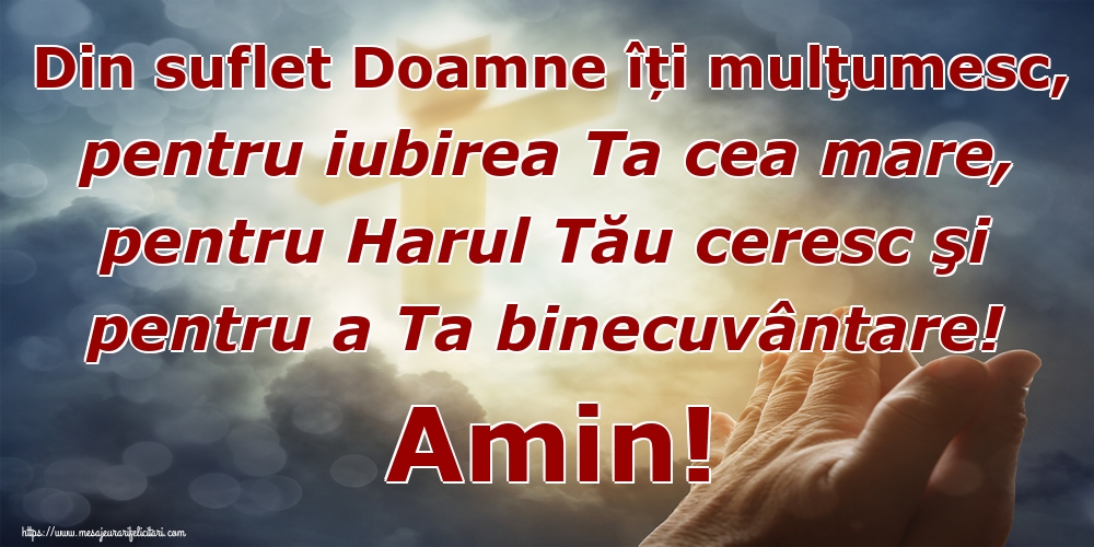 Din suflet Doamne îți mulţumesc, pentru iubirea Ta cea mare, pentru Harul Tău ceresc şi pentru a Ta binecuvântare! Amin!