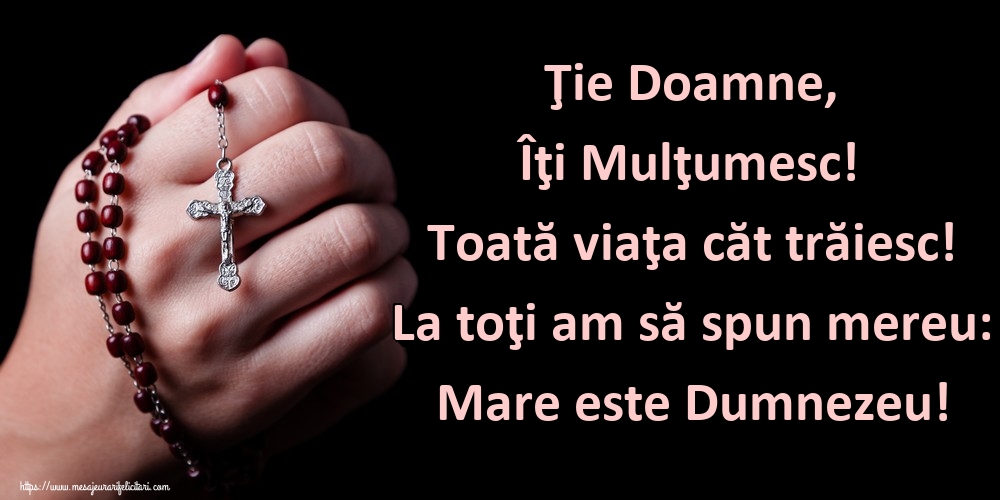 Ţie Doamne, Îţi Mulţumesc! Toată viaţa căt trăiesc! La toţi am să spun mereu: Mare este Dumnezeu!