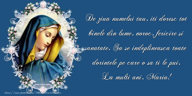 Sfanta Maria Mare De ziua numelui tau, iti doresc tot binele din lume, noroc, fericire si sanatate. Sa se indeplineasca toate dorintele pe care o sa ti le pui. La multi ani, Maria!