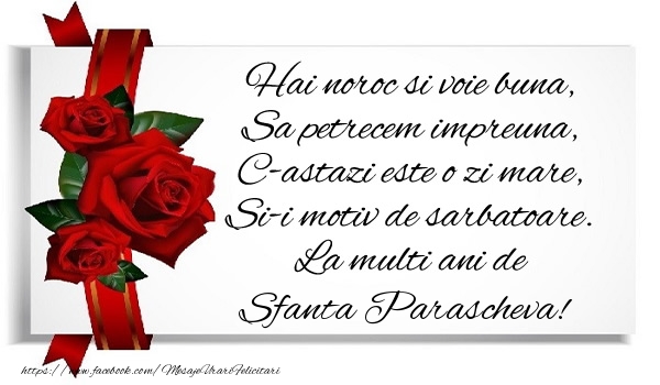 Hai noroc si voie buna, Sa petrecem impreuna, C-astazi este o zi mare, Si-i motiv de sarbatoare. La multi ani de Sfanta Parascheva!