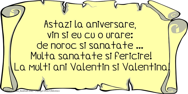Astazi la aniversare, vin si eu cu o urare: de noroc si sanatate ... Multa sanatate si fericire! La multi ani Valentin si Valentina!
