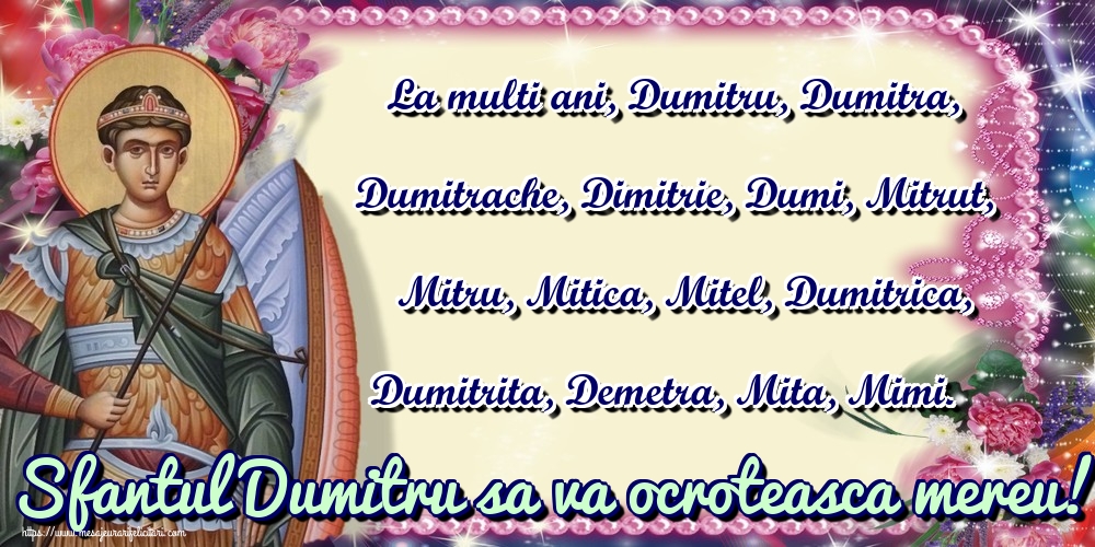 La multi ani, Dumitru, Dumitra, Dumitrache, Dimitrie, Dumi, Mitrut, Mitru, Mitica, Mitel, Dumitrica, Dumitrita, Demetra, Mita, Mimi. Sfantul Dumitru sa va ocroteasca mereu!