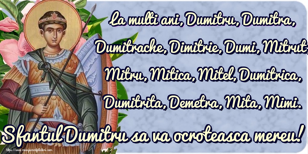 La multi ani, Dumitru, Dumitra, Dumitrache, Dimitrie, Dumi, Mitrut, Mitru, Mitica, Mitel, Dumitrica, Dumitrita, Demetra, Mita, Mimi. Sfantul Dumitru sa va ocroteasca mereu!
