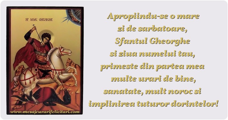 Apropiindu-se o mare zi de sărbătoare, Sfantul Gheorghe si ziua numelui tău, primeste din partea mea multe urări de bine, sănătate, mult noroc si implinirea tuturor dorinţelor!