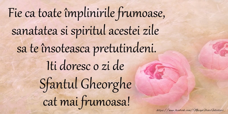 Fie ca toate implinirile frumoase, sanatatea si spiritul acestei zile sa te insoteasca pretutindeni. Iti doresc o zi de Sfantul Gheorghe cat mai frumoasa!