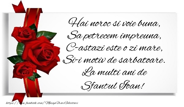 Hai noroc si voie buna, Sa petrecem impreuna, C-astazi este o zi mare, Si-i motiv de sarbatoare. La multi ani de Sfantul Ioan!