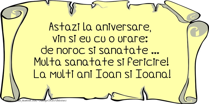 Astazi la aniversare, vin si eu cu o urare: de noroc si sanatate ... Multa sanatate si fericire! La multi ani Ioan si Ioana!