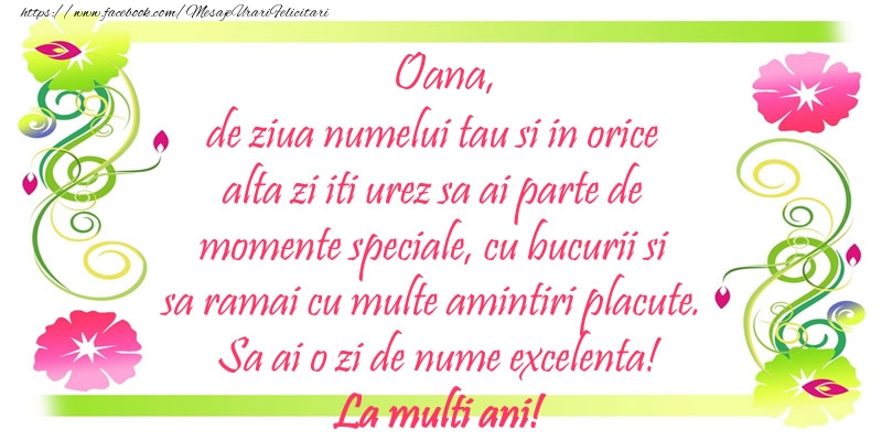 Oana, de ziua numelui tau si in orice alta zi iti urez sa ai parte de momente speciale, cu bucurii si sa ramai cu multe amintiri placute. Sa ai o zi de nume excelenta!