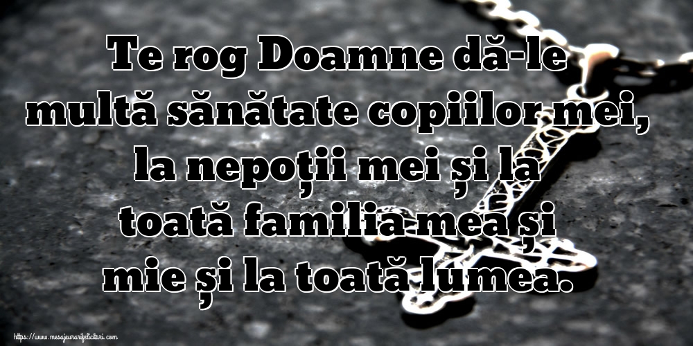 Te rog Doamne dă-le multă sănătate copiilor mei, la nepoții mei și la toată familia mea și mie și la toată lumea.