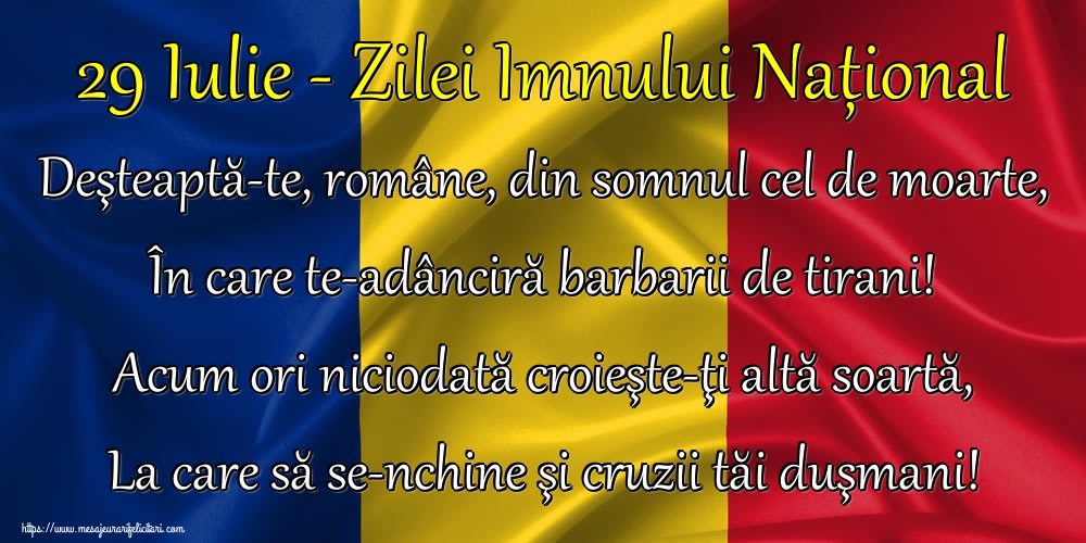 Felicitari de Ziua Imnului - 29 Iulie - Zilei Imnului Național Deşteaptă-te, române, din somnul cel de moarte, În care te-adânciră barbarii de tirani! Acum ori niciodată croieşte-ţi altă soartă, La care să se-nchine şi cruzii tăi duşmani! - mesajeurarifelicitari.com