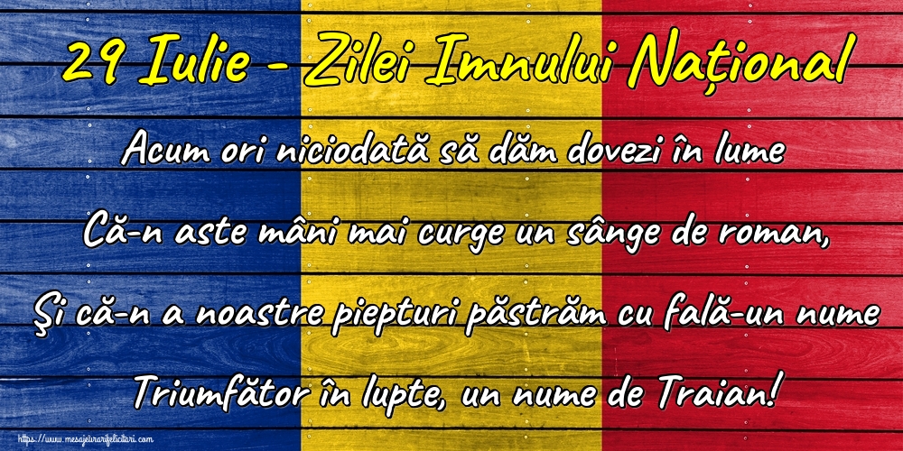 29 Iulie - Zilei Imnului Național Acum ori niciodată să dăm dovezi în lume Că-n aste mâni mai curge un sânge de roman, Şi că-n a noastre piepturi păstrăm cu fală-un nume Triumfător în lupte, un nume de Traian!