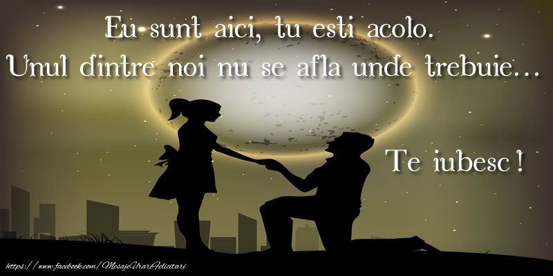 Eu sunt aici, tu esti acolo.  Unul dintre noi nu se afla unde trebuie... Te iubesc!