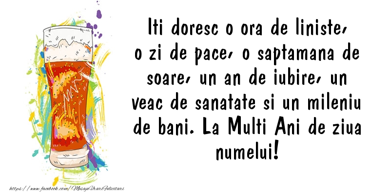 Iti doresc o ora de liniste, o zi de pace, o saptamana de soare, un an de iubire, un veac de sanatate si un mileniu de bani. La Multi Ani de ziua numelui!