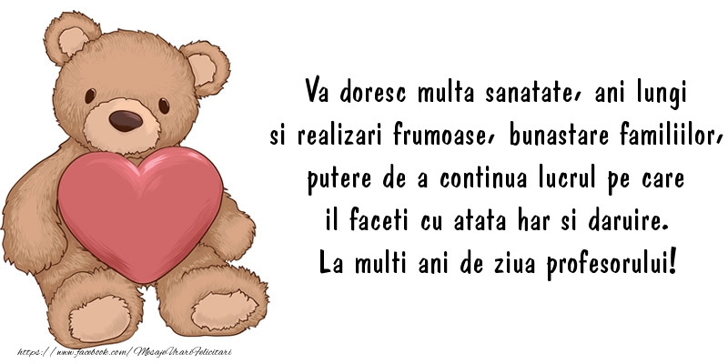 felicitari pentru profesori de ziua profesorilor Va doresc multa sanatate, ani lungi si realizari frumoase, bunastare familiilor, putere de a continua lucrul pe care il faceti cu atata har si daruire. La multi ani de ziua profesorului!