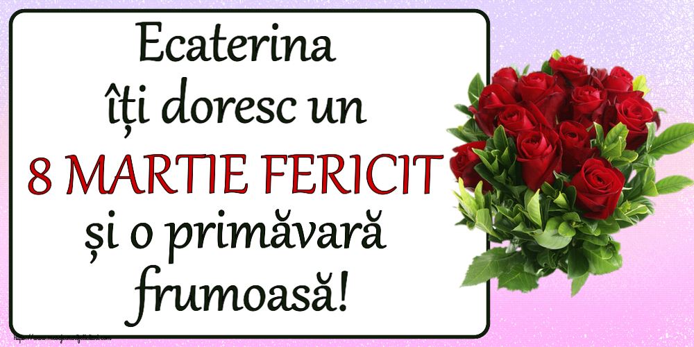 Felicitari de 8 Martie - Ecaterina îți doresc un 8 MARTIE FERICIT și o primăvară frumoasă! ~ trandafiri roșii