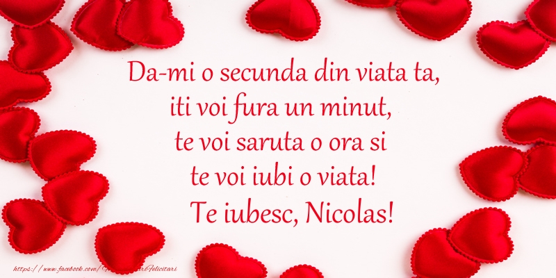 Felicitari de dragoste - ❤️❤️❤️ Inimioare | Da-mi o secunda din viata ta, iti voi fura un minut, te voi saruta o ora si te voi iubi o viata! Te iubesc, Nicolas!