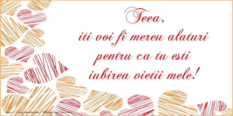Felicitari de dragoste - ❤️❤️❤️ Inimioare | Teea, iti voi fi mereu alaturi pentru ca tu esti iubirea vietii mele!
