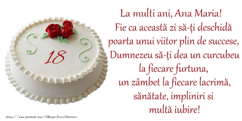 Felicitari de zi de nastere cu varsta -  Tort 18 de ani La Multi Ani, Ana Maria! Fie ca aceasta zi sa-ti deschida poarta unui viitor plin de succese, Dumnezeu sa-ti dea un curcubeu la fiecare furtuna, un zambet la fiecare lacrima, sanatate, impliniri si multa iubire!