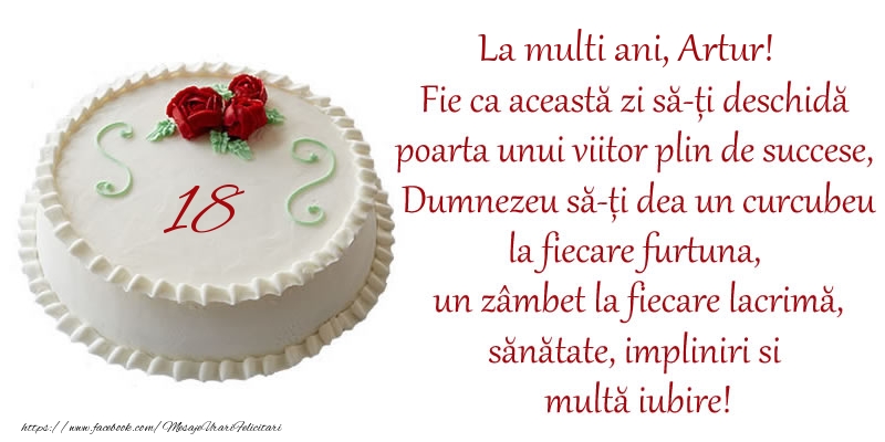 Felicitari de zi de nastere cu varsta - Tort 18 de ani La Multi Ani, Artur! Fie ca aceasta zi sa-ti deschida poarta unui viitor plin de succese, Dumnezeu sa-ti dea un curcubeu la fiecare furtuna, un zambet la fiecare lacrima, sanatate, impliniri si multa iubire!