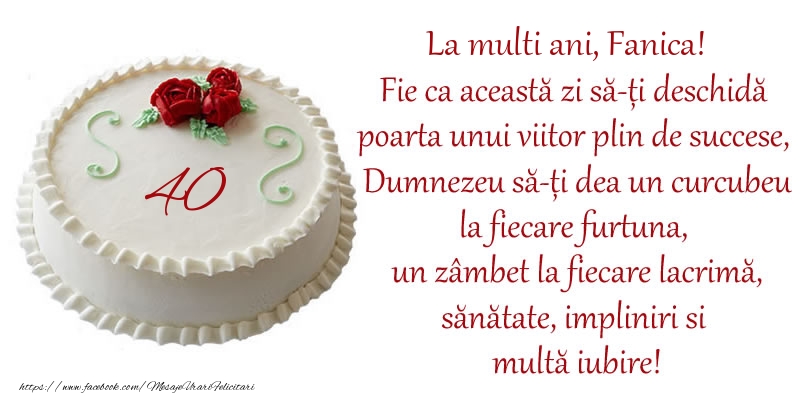 Felicitari de zi de nastere cu varsta - Tort 40 de ani La Multi Ani, Fanica! Fie ca aceasta zi sa-ti deschida poarta unui viitor plin de succese, Dumnezeu sa-ti dea un curcubeu la fiecare furtuna, un zambet la fiecare lacrima, sanatate, impliniri si multa iubire!