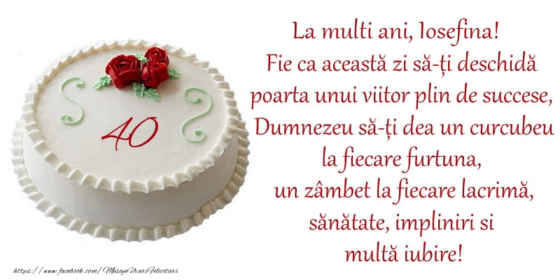 Felicitari de zi de nastere cu varsta - Tort 40 de ani La Multi Ani, Iosefina! Fie ca aceasta zi sa-ti deschida poarta unui viitor plin de succese, Dumnezeu sa-ti dea un curcubeu la fiecare furtuna, un zambet la fiecare lacrima, sanatate, impliniri si multa iubire!