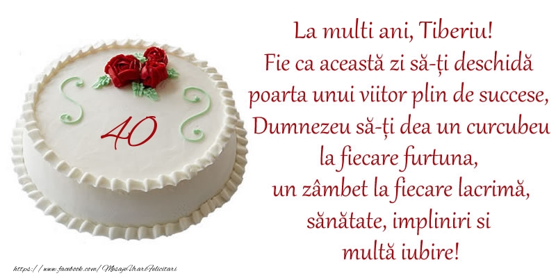Felicitari de zi de nastere cu varsta - Tort 40 de ani La Multi Ani, Tiberiu! Fie ca aceasta zi sa-ti deschida poarta unui viitor plin de succese, Dumnezeu sa-ti dea un curcubeu la fiecare furtuna, un zambet la fiecare lacrima, sanatate, impliniri si multa iubire!