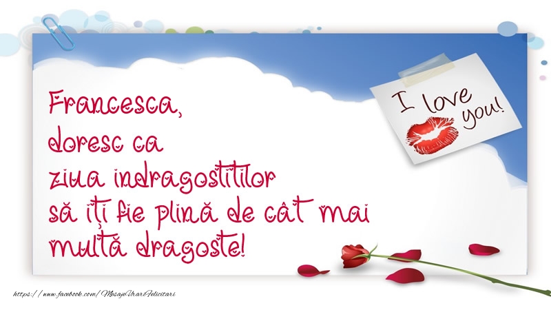  Felicitari Ziua indragostitilor - I Love You | Francesca, doresc ca ziua indragostitilor să iți fie plină de cât mai multă dragoste!