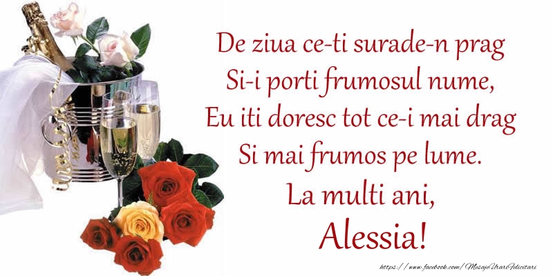 Felicitari de Ziua Numelui - Poezie de ziua numelui: De ziua ce-ti surade-n prag / Si-i porti frumosul nume, / Eu iti doresc tot ce-i mai drag / Si mai frumos pe lume. La multi ani, Alessia!