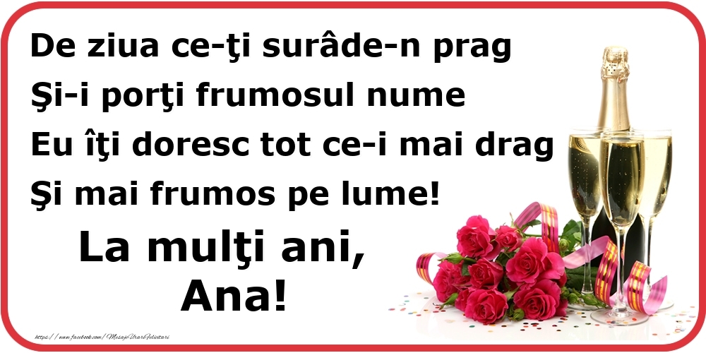 Felicitari de Ziua Numelui - Poezie de ziua numelui: De ziua ce-ţi surâde-n prag / Şi-i porţi frumosul nume / Eu îţi doresc tot ce-i mai drag / Şi mai frumos pe lume! La mulţi ani, Ana!