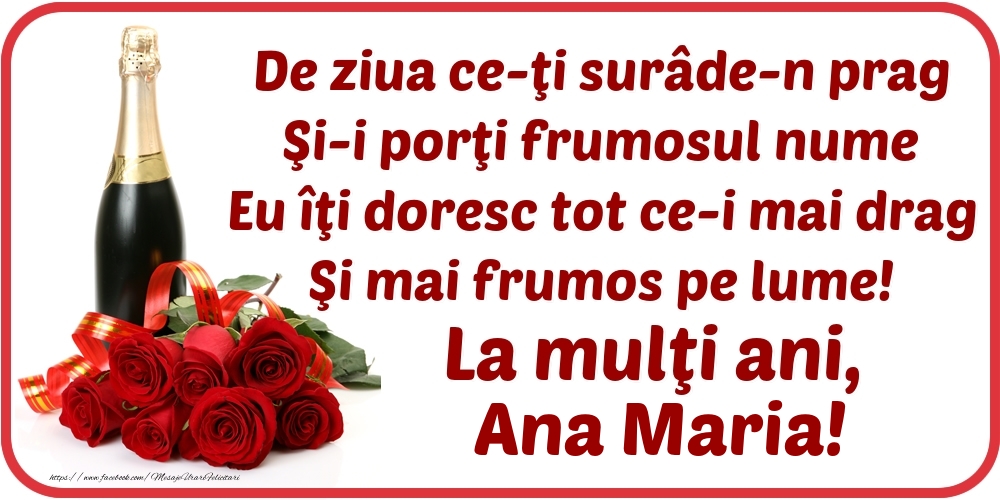Felicitari de Ziua Numelui - Flori & Sampanie | De ziua ce-ţi surâde-n prag / Şi-i porţi frumosul nume / Eu îţi doresc tot ce-i mai drag / Şi mai frumos pe lume! La mulţi ani, Ana Maria!