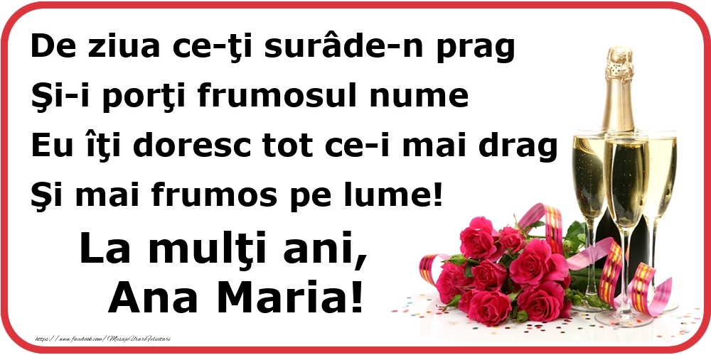 Felicitari de Ziua Numelui - Poezie de ziua numelui: De ziua ce-ţi surâde-n prag / Şi-i porţi frumosul nume / Eu îţi doresc tot ce-i mai drag / Şi mai frumos pe lume! La mulţi ani, Ana Maria!