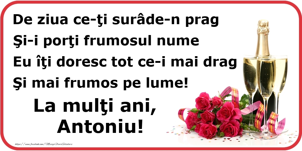 Felicitari de Ziua Numelui - Poezie de ziua numelui: De ziua ce-ţi surâde-n prag / Şi-i porţi frumosul nume / Eu îţi doresc tot ce-i mai drag / Şi mai frumos pe lume! La mulţi ani, Antoniu!