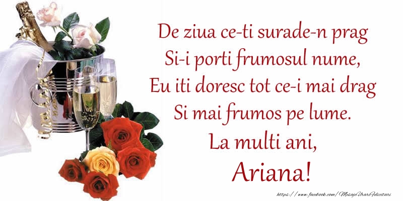 Felicitari de Ziua Numelui - Poezie de ziua numelui: De ziua ce-ti surade-n prag / Si-i porti frumosul nume, / Eu iti doresc tot ce-i mai drag / Si mai frumos pe lume. La multi ani, Ariana!