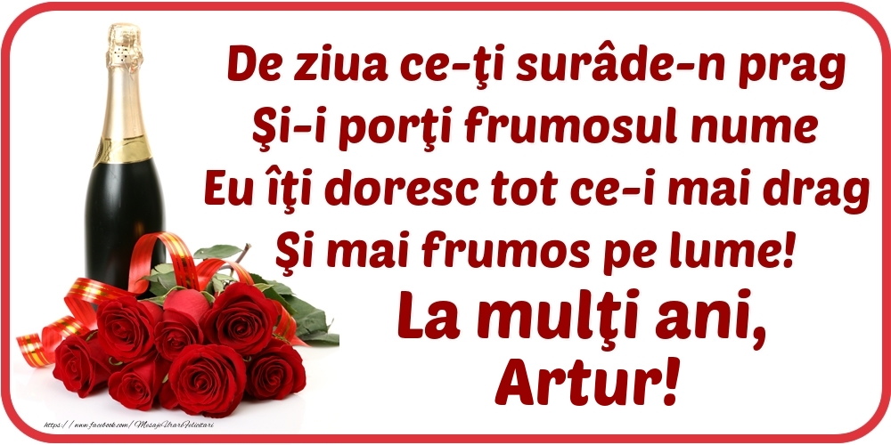 Felicitari de Ziua Numelui - Flori & Sampanie | De ziua ce-ţi surâde-n prag / Şi-i porţi frumosul nume / Eu îţi doresc tot ce-i mai drag / Şi mai frumos pe lume! La mulţi ani, Artur!