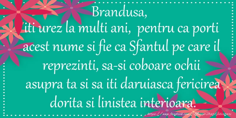 Felicitari de Ziua Numelui - Brandusa, iti urez la multi ani, pentru ca porti acest nume si fie ca Sfantul pe care il reprezinti, sa-si coboare ochii asupra ta si sa iti daruiasca fericirea dorita si linistea interioara.