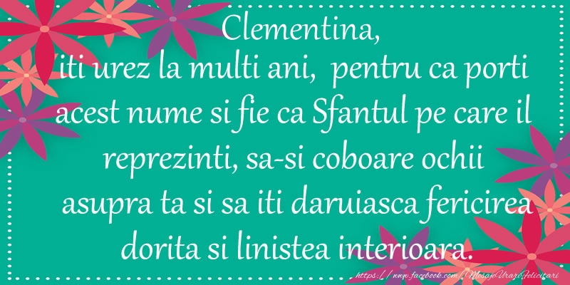 Felicitari de Ziua Numelui - Clementina, iti urez la multi ani, pentru ca porti acest nume si fie ca Sfantul pe care il reprezinti, sa-si coboare ochii asupra ta si sa iti daruiasca fericirea dorita si linistea interioara.