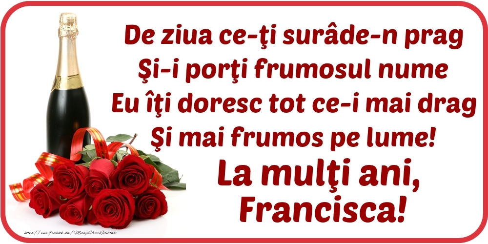 Felicitari de Ziua Numelui - Flori & Sampanie | De ziua ce-ţi surâde-n prag / Şi-i porţi frumosul nume / Eu îţi doresc tot ce-i mai drag / Şi mai frumos pe lume! La mulţi ani, Francisca!