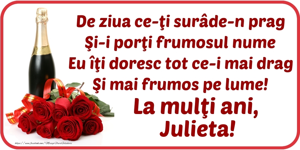 Felicitari de Ziua Numelui - De ziua ce-ţi surâde-n prag / Şi-i porţi frumosul nume / Eu îţi doresc tot ce-i mai drag / Şi mai frumos pe lume! La mulţi ani, Julieta!