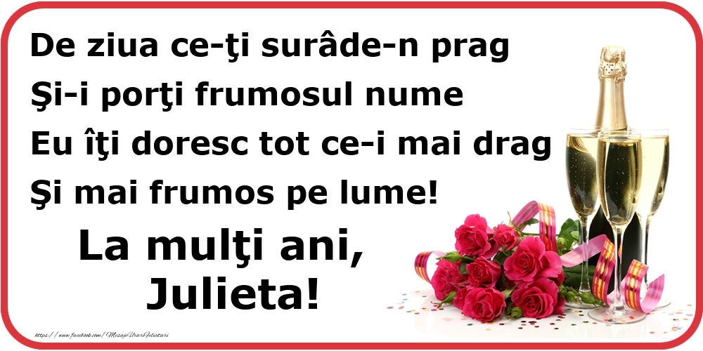 Felicitari de Ziua Numelui - Poezie de ziua numelui: De ziua ce-ţi surâde-n prag / Şi-i porţi frumosul nume / Eu îţi doresc tot ce-i mai drag / Şi mai frumos pe lume! La mulţi ani, Julieta!