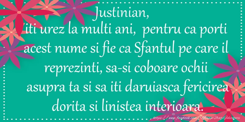 Felicitari de Ziua Numelui - Justinian, iti urez la multi ani, pentru ca porti acest nume si fie ca Sfantul pe care il reprezinti, sa-si coboare ochii asupra ta si sa iti daruiasca fericirea dorita si linistea interioara.